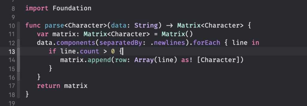 A code snippet in Swift: 
func parse<Character>(data: String) -> Matrix<Character> {
	var matrix: Matrix<Character> = Matrix()
	data.components(separatedBy: .newlines).forEach { line in
		if line.count > 0 {
			matrix.append(row: Array(line) as! [Character])
		}
	}
	return matrix
}